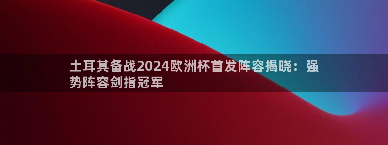 欧洲杯官网|土耳其备战2024欧洲杯首发阵容揭晓：强
势阵容剑指冠军